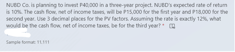 NUBD Co. is planning to invest P40,000 in a three-year project. NUBD's expected rate of return
is 10%. The cash flow, net of income taxes, will be P15,000 for the first year and P18,000 for the
second year. Use 3 decimal places for the PV factors. Assuming the rate is exactly 12%, what
would be the cash flow, net of income taxes, be for the third year? * .
Sample format: 11,111
