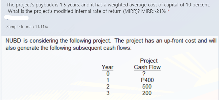 The project's payback is 1.5 years, and it has a weighted average cost of capital of 10 percent.
What is the project's modified internal rate of return (MIRR)? MIRR>21% *
Sample format: 11.11%
NUBD is considering the following project. The project has an up-front cost and will
also generate the following subsequent cash flows:
Project
Cash Flow
Year
?
P400
500
200
123
