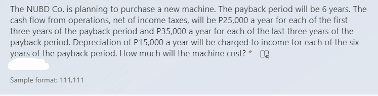 The NUBD Co. is planning to purchase a new machine. The payback period will be 6 years. The
cash flow from operations, net of income taxes, will be P25,000 a year for each of the first
three years of the payback period and P35,000 a year for each of the last three years of the
payback period. Depreciation of P15,000 a year will be charged to income for each of the six
years of the payback period. How much will the machine cost? *
Sample format: 111,111
