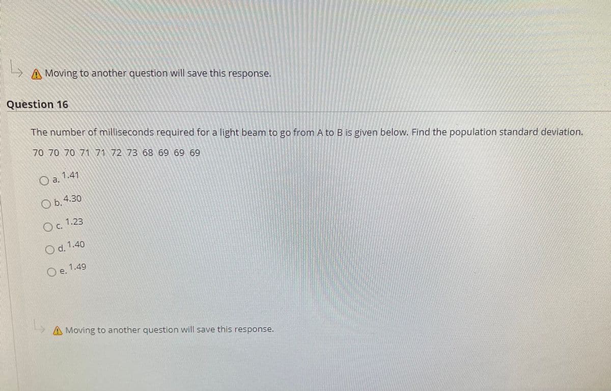 A Moving to another question will save this response,
Question 16
The number of milliseconds required for a light beam to go from A to B is given below. Find the population standard deviation.
70 70 70 7171 72 73 68 69 69 69
O a 1.41
Ob.430
1.23
Od. 1.40
Oe.
1.49
A Moving to another question will save this response.
