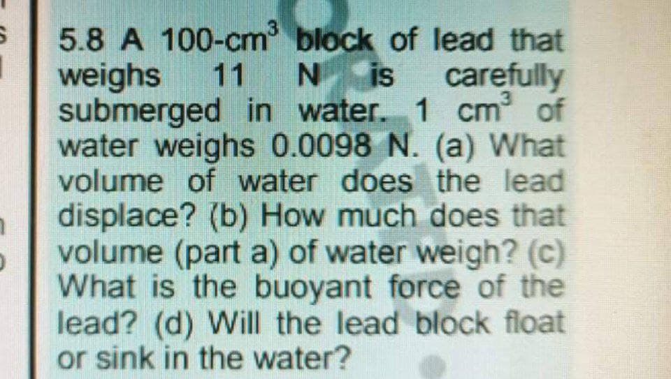 5.8 A 100-cm block of lead that
weighs
submerged in water. 1 cm of
water weighs 0.0098 N. (a) What
volume of water does the lead
displace? (b) How much does that
volume (part a) of water weigh? (c)
What is the buoyant force of the
lead? (d) Will the lead block float
or sink in the water?
11
N is
carefully
