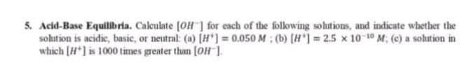 5. Acid-Base Equilibria. Calculate [OH ] for each of the following solutions, and indicate whether the
sohition is acidic, basic, or neutral: (a) [#*) = 0.050 M: (b) [H ] = 2.5 x 10-10 M: (c) a solution in
which [H*] is 1000 times greater than [OH ].
