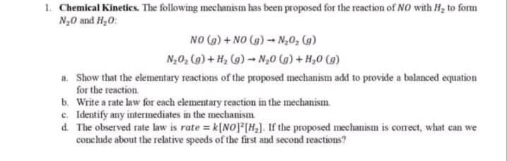 1. Chemical Kinetics. The following mechanism has been proposed for the reaction of NO with Hz to form
N20 and H,0:
NO (G) + NO (g) - N;0; (g)
N,0, (g) + H2 (g)- N,0 (g) + H,0 (g)
a. Show that the elementary reactions of the proposed mechanism add to provide a balanced equation
for the reaction.
b. Write a rate law for each elementary reaction in the mechanism.
c. Identify any intermediates in the mechanism.
d. The observed rate law is rate = k[NOP(H,]. If the proposed meechanism is correct, what can we
conclude about the relative speeds of the first and second reactions?
