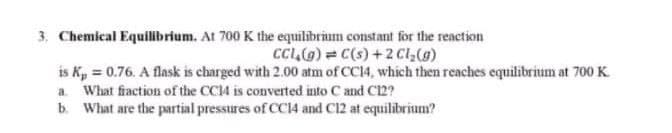 3. Chemical Equilibrium. At 700 K the equilibrium constant for the reaction
CC,(G) = C(s) +2 Cl(g)
is K, = 0.76. A flask is charged with 2.00 atm of CC14, which then reaches equilibrium at 700 K
a What fiaction of the CC14 is converted into C and C12?
b. What are the partial pressures of CC14 and C12 at equilibrium?

