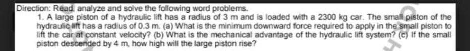 Direction: Read, analyze and solve the folowing word problems.
1. A large piston of a hydraulic lift has a radius of 3 m and is loaded with a 2300 kg car. The small piston of the
hydraulic lift has a radius of 0.3 m. (a) What is the minimum downward force required to apply in the small piston to
lift the car at constant velocity? (b) What is the mechanical advantage of the hydraulic lift system? (c) If the small
piston descended by 4 m, how high will the large piston rise?
