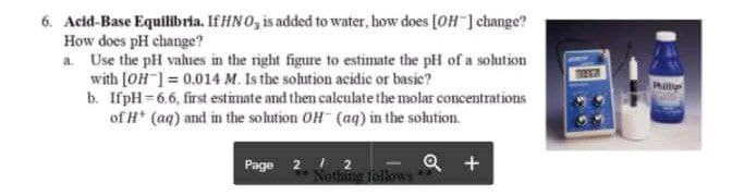 6. Acid-Base Equilibria. If HNO, is added to water, bow does [OH ] change?
How does pH change?
a. Use the pH vahues in the right figure to estimate the plH of a solution
with [OH ] = 0.014 M. Is the sohution acidic or basic?
b. IfpH=6.6, first estimate and then caleulate the molar concentrations
of H* (aq) and in the sohution OH (aq) in the solution.
Page 2 2
Q +
1
Nothing folkows
