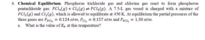 4. Chemical Equilibrium. Phosphorus trichloride gas and chlorine gas react to form phosphorus
pentachloride gas: PCI,(g) + Cl,(g) = PCls(g). A 7.5-L gas vessel is charged with a mixture of
PCI,(g) and Cl,(a), which is allowed to equilibrate at 450 K. At equilibrium the partial pressures of the
three gases are Peci, = 0.124 atm, Pet, = 0.157 atm and Peci, = 1.30 atm.
a. What is the value of Kp at this tenperature?
