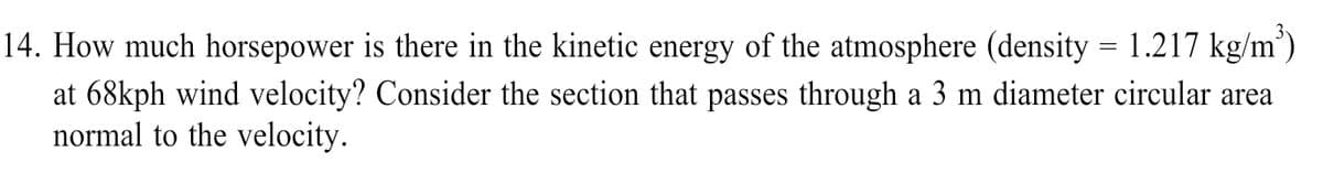 14. How much horsepower is there in the kinetic energy of the atmosphere (density = 1.217 kg/m’)
at 68kph wind velocity? Consider the section that passes through a 3 m diameter circular area
normal to the velocity.
