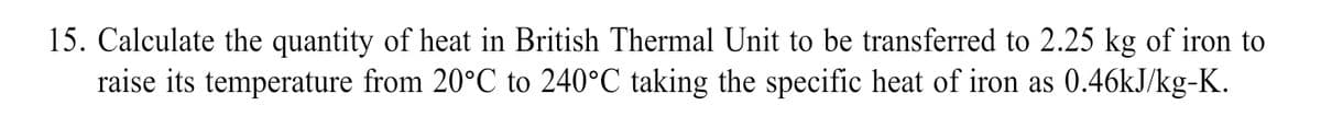15. Calculate the quantity of heat in British Thermal Unit to be transferred to 2.25 kg of iron to
raise its temperature from 20°C to 240°C taking the specific heat of iron as 0.46KJ/kg-K.
