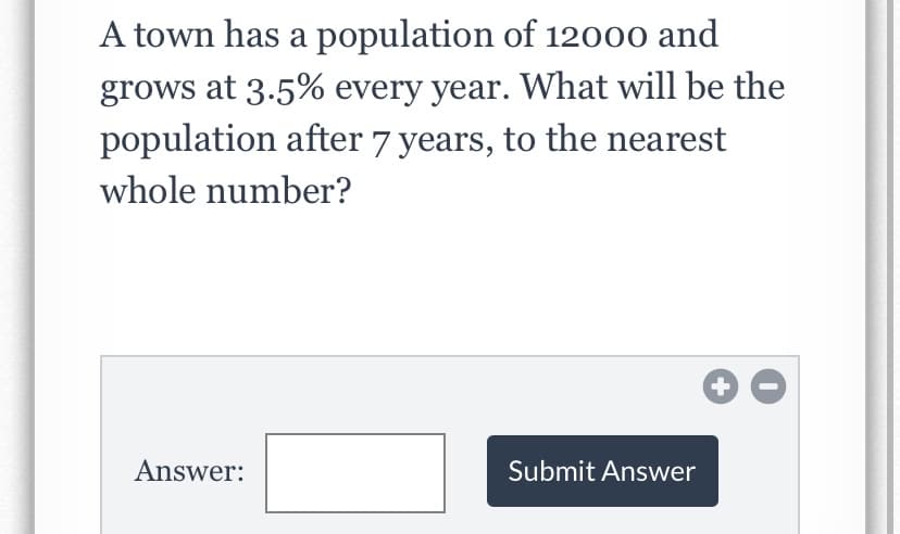 A town has a population of 12000 and
grows at 3.5% every year. What will be the
population after 7 years, to the nearest
whole number?
+
Answer:
Submit Answer
