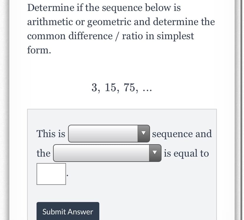 Determine if the sequence below is
arithmetic or geometric and determine the
common difference / ratio in simplest
form.
3, 15, 75, ...
This is
|sequence and
the
is equal to
Submit Answer
