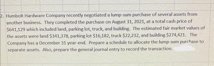 2. Humbolt Hardware Company recently negotiated a lump-sum purchase of several assets from
another business. They completed the purchase on August 31, 2021, at a total cash price of
$641,129 which included land, parking lot, truck, and building. The estimated fair market values of
the assets were land $341,378, parking lot $16,182, truck $22,232, and building $274,421. The
Company has a December 31 year-end. Prepare a schedule to allocate the lump-sum purchase to
separate assets. Also, prepare the general journal entry to record the transaction.