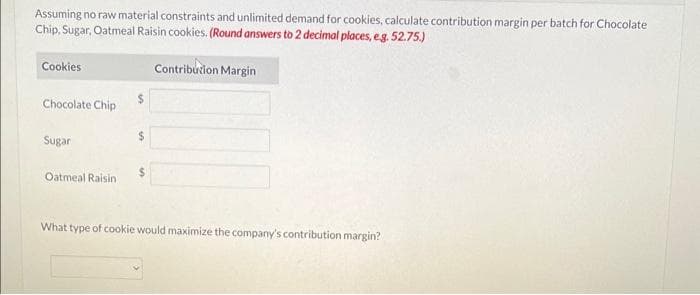 Assuming no raw material constraints and unlimited demand for cookies, calculate contribution margin per batch for Chocolate
Chip, Sugar, Oatmeal Raisin cookies. (Round answers to 2 decimal places, e.g. 52.75.)
Contribution Margin
Cookies
Chocolate Chip
Sugar
Oatmeal Raisin
What type of cookie would maximize the company's contribution margin?