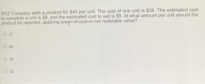 XYZ Company sells a product for $45 per unit. The cost of one unit is $36. The estimated cost
to complete a unit is $8, and the estimated cost to sell is $5. At what amount per unit should the
product be reported, applying lower-of-cost-or-net realizable value?
0 37
Ⓒ 49
0 36
O 32
