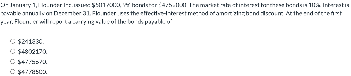 On January 1, Flounder Inc. issued $5017000, 9% bonds for $4752000. The market rate of interest for these bonds is 10%. Interest is
payable annually on December 31. Flounder uses the effective-interest method of amortizing bond discount. At the end of the first
year, Flounder will report a carrying value of the bonds payable of
$241330.
$4802170.
$4775670.
$4778500.