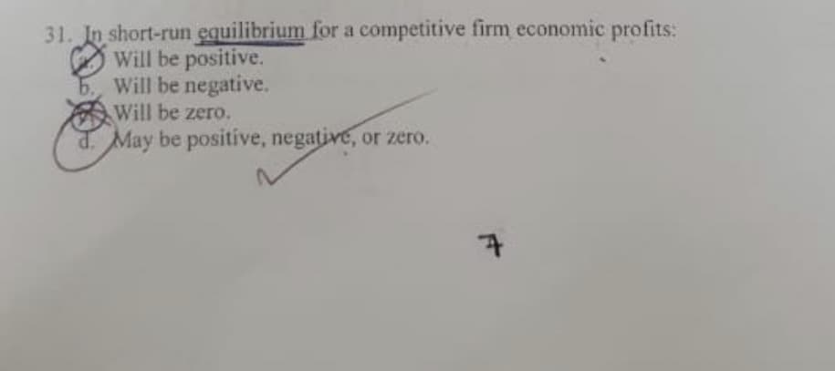31. In short-run equilibrium for a competitive firm economic profits:
Will be positive.
b., Will be negative.
Will be zero.
d. May be positive, negative, or zero.
