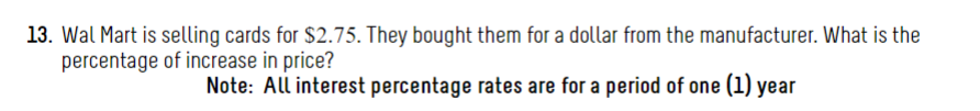 13. Wal Mart is selling cards for $2.75. They bought them for a dollar from the manufacturer. What is the
percentage of increase in price?
Note: All interest percentage rates are for a period of one (1) year
