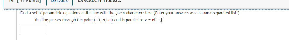 10. (-71 Points)
DETAILS
LARCALC11
Find a set of parametric equations of the line with the given characteristics. (Enter your answers as a comma-separated list.)
The line passes through the point (-1, 4, -3) and is parallel to v = 6i - j.
