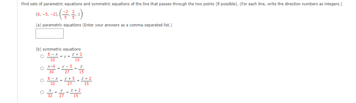 Find sets of parametric equations and symmetric equations of the line that passes through the two points (if possible). (For each line, write the direction numbers as integers.)
(금름)
(6, -5, -2),
(a) parametric equations (Enter your answers as a comma-separated list.)
(b) symmetric equations
6 - x
32
z + 2
y =
15
X-6
У - 5
=
30
27
z + 2
15
6 - x
y + 5
32
27
z + 2
32
27
