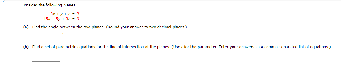 Consider the following planes.
-3x + y + z = 3
15x - 5y + 3z = 9
(a) Find the angle between the two planes. (Round your answer to two decimal places.)
(b) Find a set of parametric equations for the line of intersection of the planes. (Use t for the parameter. Enter your answers as a comma-separated list of equations.)
