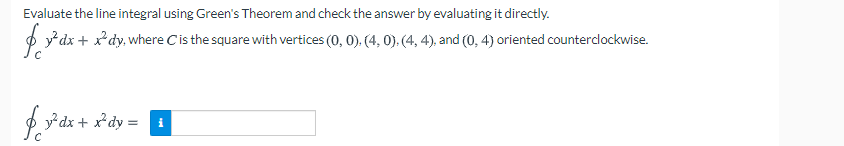 Evaluate the line integral using Green's Theorem and check the answer by evaluating it directly.
O *dx + x*dy, where Cis the square with vertices (0, 0), (4, 0). (4, 4), and (0, 4) oriented counterclockwise.
f y* dx + x*dy =
