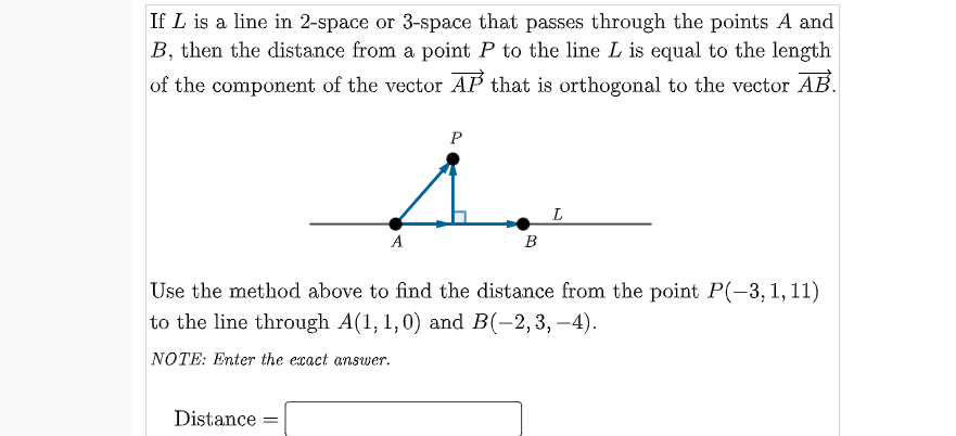 If L is a line in 2-space or 3-space that passes through the points A and
B, then the distance from a point P to the line L is equal to the length
of the component of the vector AP that is orthogonal to the vector AB.
P
A
B
Use the method above to find the distance from the point P(-3, 1, 11)
to the line through A(1, 1,0) and B(-2,3, –4).
NOTE: Enter the exact answer.
Distance
