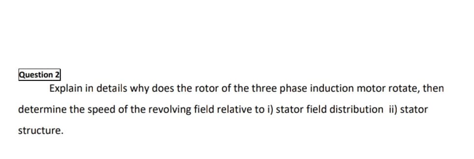 Question 2
Explain in details why does the rotor of the three phase induction motor rotate, then
determine the speed of the revolving field relative to i) stator field distribution ii) stator
structure.
