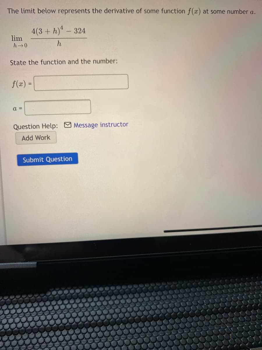 The limit below represents the derivative of some function f(x) at some number a.
4(3 + h)-324
lim
h 0
State the function and the number:
f(a)
a =
Question Help: Message instructor
Add Work
Submit Question
