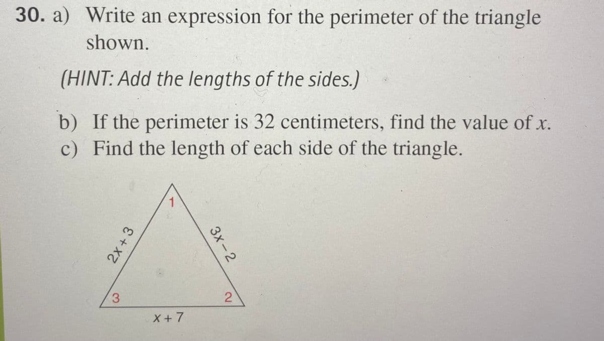 30. a) Write an expression for the perimeter of the triangle
shown.
(HINT: Add the lengths of the sides.)
b) If the perimeter is 32 centimeters, find the value of x.
c) Find the length of each side of the triangle.
1
3
X+7
Зх-2
2.
2x +3
