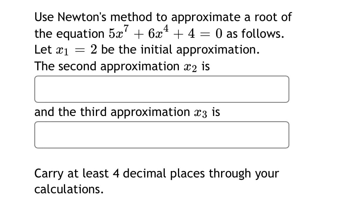 Use Newton's method to approximate a root of
the equation 5x' + 6x* + 4 = 0 as follows.
Let x1 = 2 be the initial approximation.
The second approximation x2 is
7
and the third approximation x3 is
Carry at least 4 decimal places through your
calculations.
