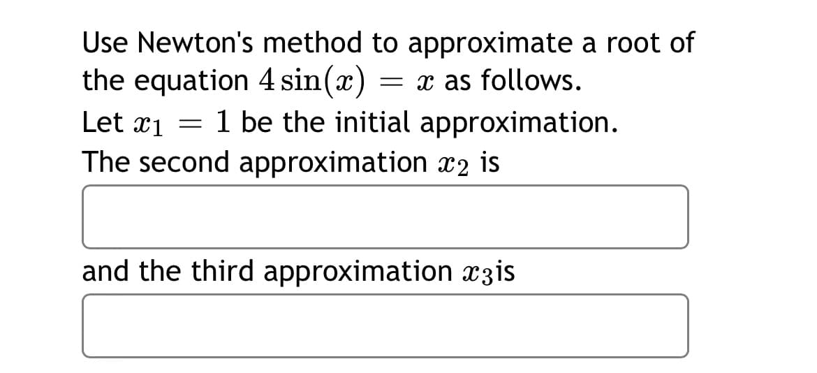 Use Newton's method to approximate a root of
the equation 4 sin(x)
Let x1 = 1 be the initial approximation.
The second approximation x2 is
= x as follows.
and the third approximation x3is
