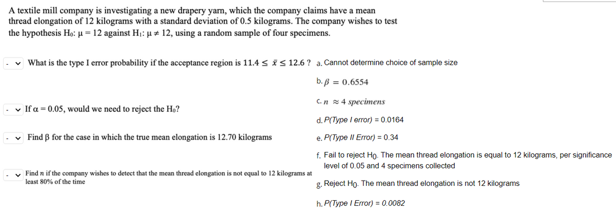 A textile mill company is investigating a new drapery yarn, which the company claims have a mean
thread elongation of 12 kilograms with a standard deviation of 0.5 kilograms. The company wishes to test
the hypothesis Ho: µ = 12 against H1: µ # 12, using a random sample of four specimens.
v What is the type I error probability if the acceptance region is 11.4 < i< 12.6 ? a. Cannot determine choice of sample size
b. B = 0.6554
C. n 2 4 specimens
v If a = 0.05, would we need to reject the Ho?
d. P(Type I error) = 0.0164
v Find B for the case in which the true mean elongation is 12.70 kilograms
e. P(Type II Error) = 0.34
f. Fail to reject Họ. The mean thread elongation is equal to 12 kilograms, per significance
level of 0.05 and 4 specimens collected
v Find n if the company wishes to detect that the mean thread elongation is not equal to 12 kilograms at
least 80% of the time
g. Reject Ho. The mean thread elongation is not 12 kilograms
h. P(Type I Error) = 0.0082
