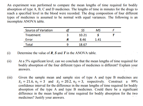 An experiment was performed to compare the mean lengths of time required for bodily
absorption of type A, B, C and D medicines. The lengths of time in minutes for the drugs to
reach a specified level in the blood were recorded. The drug composition of four different
types of medicines is assumed to be normal with equal variances. The following is an
incomplete ANOVA table.
Source of Variation
df
SS
MS
Treatment
3
10.21
8.46
Error
Total
1.41
18.67
(i)
Determine the value of R, S and T in the ANOVA table.
At a 5% significant level, can we conclude that the mean lengths of time required for
bodily absorption of the four different types of medicines is different? Explain your
(ii)
answers.
(ii)
Given the sample mean and sample size of type A and type B medicines are
ž = 21.6, n = 3 and ž2 = 20.2, n, = 3, respectively. Construct a 99%
confidence interval for the difference in the mean lengths of time required for bodily
absorption of the type A and type B medicines. Could there be a significant
difference in the mean lengths of time required for bodily absorption for the two
medicines? Justify your answers.
