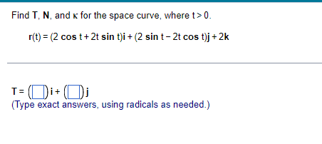 Find T, N, and k for the space curve, where t> 0.
r(t) = (2 cos t+2t sin t)i + (2 sin t- 2t cos t)j + 2k
T= (Di+ (Di
T= ( Di+
(Type exact answers, using radicals as needed.)
