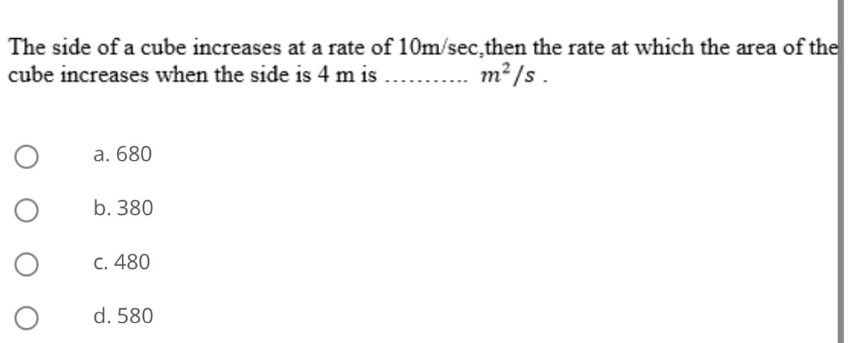 The side of a cube increases at a rate of 10m/sec,then the rate at which the area of the
cube increases when the side is 4 m is
m² /s .
a. 680
b. 380
C. 480
d. 580
