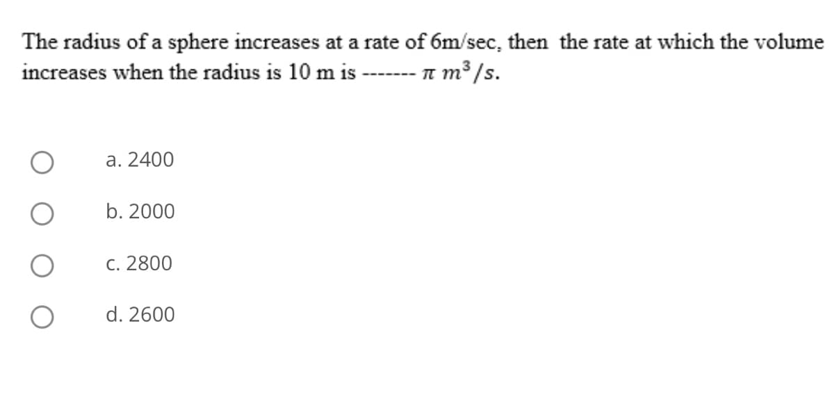 The radius of a sphere increases at a rate of 6m/sec, then the rate at which the volume
increases when the radius is 10 m is --- 1 m³ /s.
a. 2400
b. 2000
C. 2800
d. 2600
