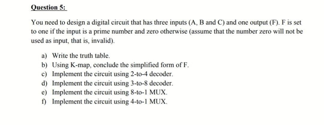 Question 5:
You need to design a digital circuit that has three inputs (A, B and C) and one output (F). F is set
to one if the input is a prime number and zero otherwise (assume that the number zero will not be
used as input, that is, invalid).
a) Write the truth table.
b) Using K-map, conclude the simplified form of F.
c) Implement the circuit using 2-to-4 decoder.
d) Implement the circuit using 3-to-8 decoder.
e) Implement the circuit using 8-to-1 MUX.
f) Implement the circuit using 4-to-1 MUX.
