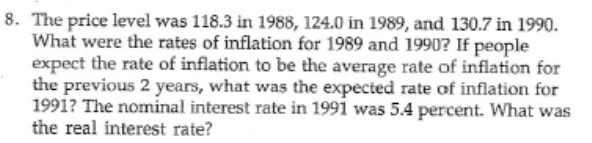 8. The price level was 118.3 in 1988, 124.0 in 1989, and 130.7 in 1990.
What were the rates of inflation for 1989 and 19907? If people
expect the rate of inflation to be the average rate of inflation for
the previous 2 years, what was the expected rate of inflation for
1991? The nominal interest rate in 1991 was 5.4 percent. What was
the real interest rate?
