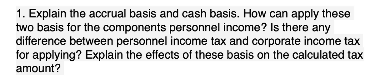 1. Explain the accrual basis and cash basis. How can apply these
two basis for the components personnel income? Is there any
difference between personnel income tax and corporate income tax
for applying? Explain the effects of these basis on the calculated tax
amount?
