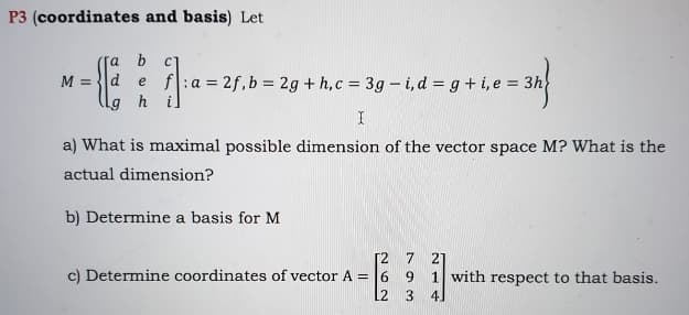 P3 (coordinates and basis) Let
b
d e f:a =2f, b = 2g + h,c = 3g – i, d = g+ i, e = 3h
h i
M =
I
a) What is maximal possible dimension of the vector space M? What is the
actual dimension?
b) Determine a basis for M
[2
c) Determine coordinates of vector A = 6
7 21
1 with respect to that basis.
9.
12
3
41
