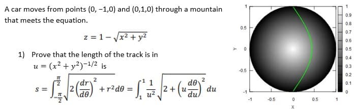 A car moves from points (0, -1,0) and (0,1,0) through a mountain
that meets the equation.
0.9
0.8
0.5
0.7
z = 1- Jx2 + y2
0.6
0.5
1) Prove that the length of the track is in
0.4
u = (x² + y²)-!/2 is
0.3
-0.5
0.2
de
du.
(dr'
0.1
S =
2
+r2d0 =
2+ (u-
du
de
-1
u2
-1
-0.5
0.5
in
-
