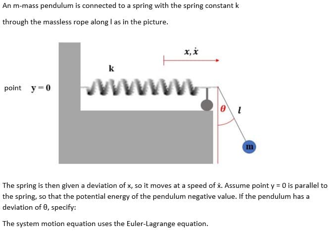 An m-mass pendulum is connected to a spring with the spring constant k
through the massless rope along I as in the picture.
x, i
k
www
point y =0
m
The spring is then given a deviation of x, so it moves at a speed of x. Assume point y = 0 is parallel to
the spring, so that the potential energy of the pendulum negative value. If the pendulum has a
deviation of 0, specify:
The system motion equation uses the Euler-Lagrange equation.
