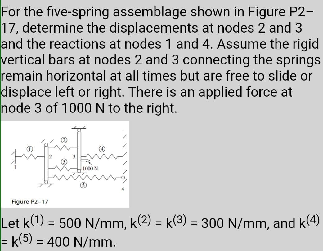 For the five-spring assemblage shown in Figure P2-
17, determine the displacements at nodes 2 and 3
and the reactions at nodes 1 and 4. Assume the rigid
vertical bars at nodes 2 and 3 connecting the springs
remain horizontal at all times but are free to slide or
displace left or right. There is an applied force at
node 3 of 1000 N to the right.
1000 N
Figure P2-17
Let k(1) = 500 N/mm, k(2) = k(3) = 300 N/mm, and k(4)
= k(5) = 400 N/mm.
%3D
