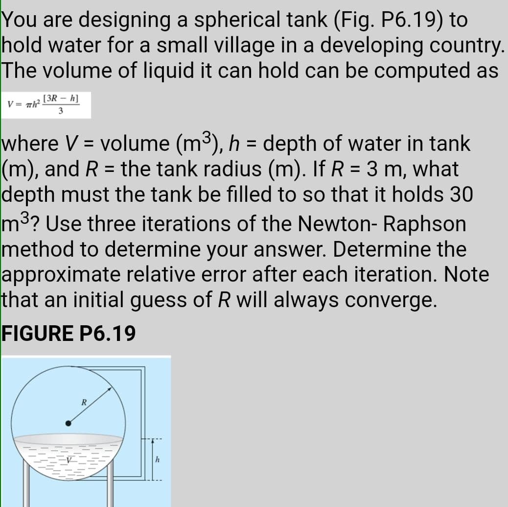 You are designing a spherical tank (Fig. P6.19) to
hold water for a small village in a developing country.
The volume of liquid it can hold can be computed as
[3R – h]
V = Th
3
where V = volume (m3), h = depth of water in tank
(m), and R = the tank radius (m). If R = 3 m, what
depth must the tank be filled to so that it holds 30
m3? Use three iterations of the Newton- Raphson
method to determine your answer. Determine the
approximate relative error after each iteration. Note
that an initial guess of R will always converge.
%3D
FIGURE P6.19
R
