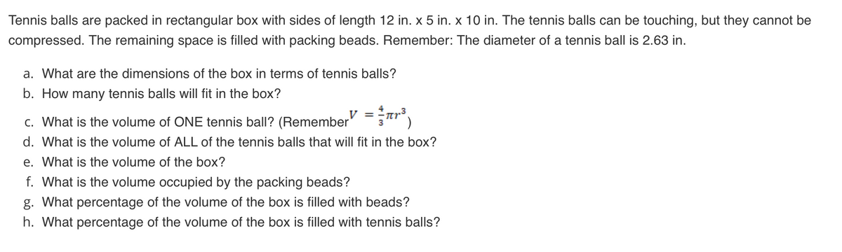 Tennis balls are packed in rectangular box with sides of length 12 in. x 5 in. x 10 in. The tennis balls can be touching, but they cannot be
compressed. The remaining space is filled with packing beads. Remember: The diameter of a tennis ball is 2.63 in.
a. What are the dimensions of the box in terms of tennis balls?
b. How many tennis balls will fit in the box?
V =
c. What is the volume of ONE tennis ball? (Remember
d. What is the volume of ALL of the tennis balls that will fit in the box?
e. What is the volume of the box?
f. What is the volume occupied by the packing beads?
g. What percentage of the volume of the box is filled with beads?
h. What percentage of the volume of the box is filled with tennis balls?
