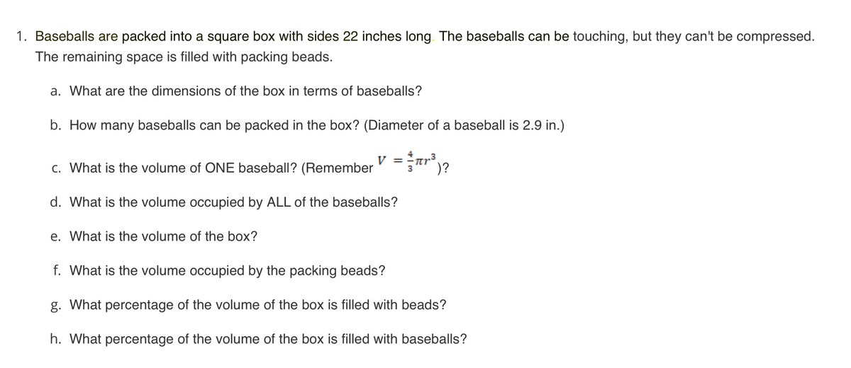 1. Baseballs are packed into a square box with sides 22 inches long. The baseballs can be touching, but they can't be compressed.
The remaining space is filled with packing beads.
a. What are the dimensions of the box in terms of baseballs?
b. How many baseballs can be packed in the box? (Diameter of a baseball is 2.9 in.)
c. What is the volume of ONE baseball? (Remember
V =-nr³.
)?
d. What is the volume occupied by ALL of the baseballs?
e. What is the volume of the box?
f. What is the volume occupied by the packing beads?
g. What percentage of the volume of the box is filled with beads?
h. What percentage of the volume of the box is filled with baseballs?
