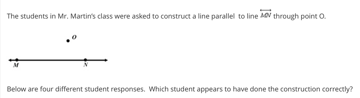The students in Mr. Martin's class were asked to construct a line parallel to line MN through point O.
M
Below are four different student responses. Which student appears to have done the construction correctly?
