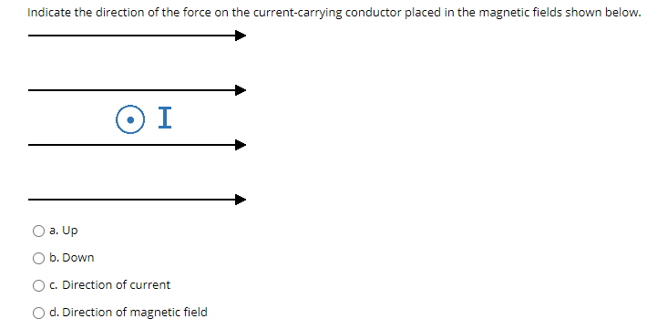 Indicate the direction of the force on the current-carrying conductor placed in the magnetic fields shown below.
O I
a. Up
O b. Down
c. Direction of current
O d. Direction of magnetic field
