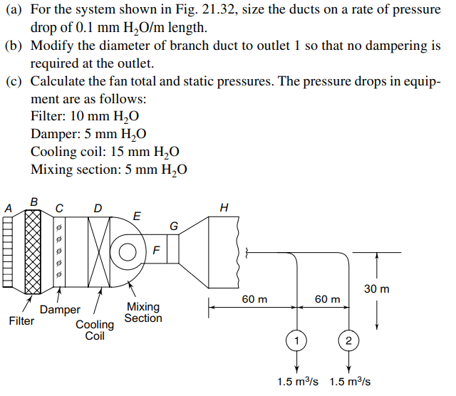 (a) For the system shown in Fig. 21.32, size the ducts on a rate of pressure
drop of 0.1 mm H,O/m length.
(b) Modify the diameter of branch duct to outlet 1 so that no dampering is
required at the outlet.
(c) Calculate the fan total and static pressures. The pressure drops in equip-
ment are as follows:
Filter: 10 mm H,0
Damper: 5 mm H,0
Cooling coil: 15 mm H,O
Mixing section: 5 mm H,O
B
A
D
E
G
F
30 m
60 m
60 m
Damper
Mixing
Section
Filter
Cooling
Coil
2
1.5 m/s 1.5 m/s
