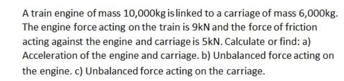 A train engine of mass 10,000kg is linked to a carriage of mass 6,000kg.
The engine force acting on the train is 9kN and the force of friction
acting against the engine and carriage is 5kN. Calculate or find: a)
Acceleration of the engine and carriage. b) Unbalanced force acting on
the engine. c) Unbalanced force acting on the carriage.